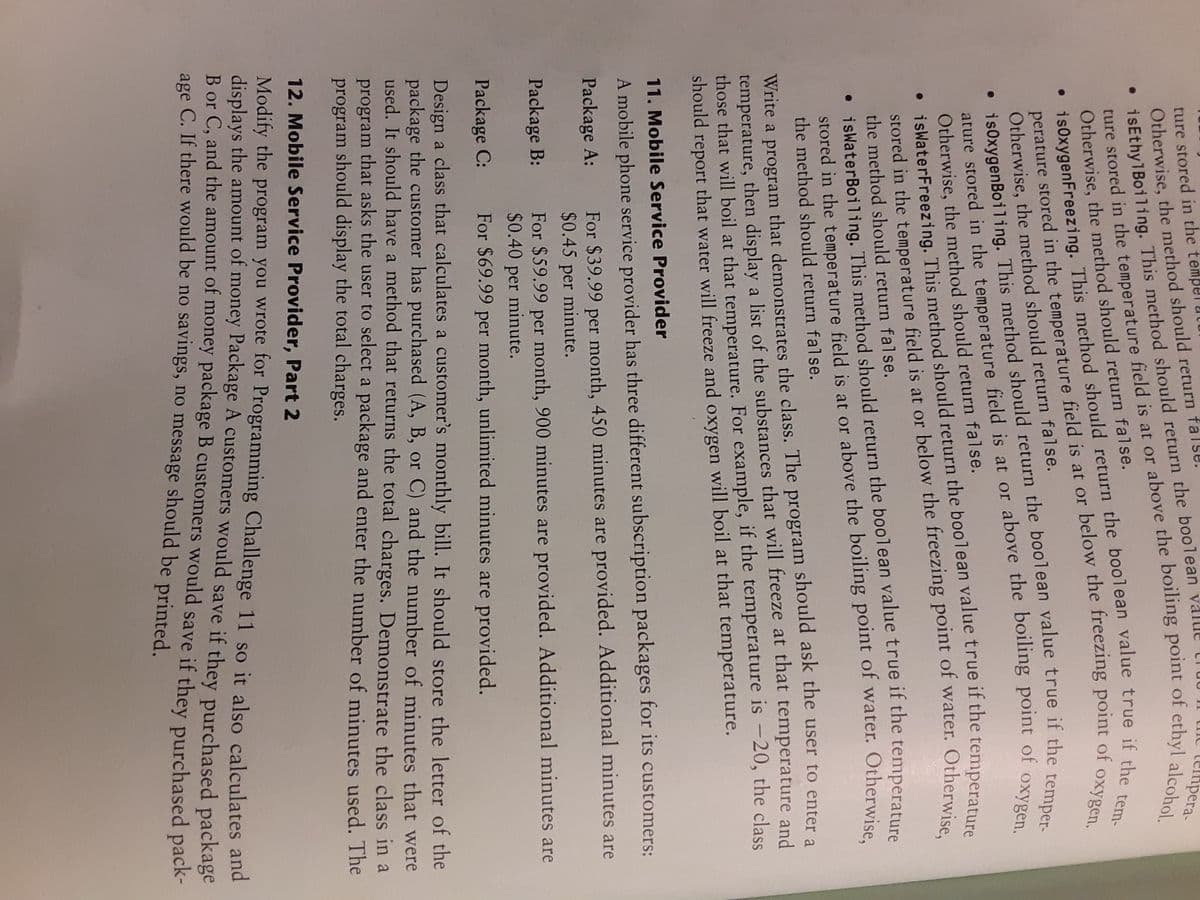 Otherwise, the method should return fal
• isEthy1Boiling. This method should return the boolean
ture in the is at or the of alcohol.
is0xygenFreezing. true if the tem-
• This method the value true if the temperature
ature in the field is at or the of oxygen.
• This the value true if the temperature
ture stored in the te
прега-
perature stored in the temperature field is at or below the freezing point
Otherwise, the method should return false.
Otherwise, the method should return false.
oxygen.
• is0xygenBoiling. This method should return the boolean value true if the ton
ature stored in the temperature field is at or above the boiling point
Otherwise, the method should return false.
oxygen.
stored in the temperature field is at or below the freezing point of water.
the method should return false.
Otherwise,
• iswaterBoiling. This method should return the boolean value true if the temperature
stored in the temperature field is at or above the boiling point of water. Otherwise
the method should return false.
Write a program that demonstrates the class. The program should ask the user to enter a
temperature, then display a list of the substances that will freeze at that temperature and
those that will boil at that temperature. For example, if the temperature is -20, the class
should report that water will freeze and oxygen will boil at that temperature.
11. Mobile Service Provider
A mobile phone service provider has three different subscription packages for its customers:
For $39.99 per month, 450 minutes are provided. Additional minutes are
$0.45 per minute.
Package A:
For $59.99 per month, 900 minutes are provided. Additional minutes are
$0.40 per minute.
Package B:
Package C:
For $69.99 per month, unlimited minutes are provided.
Design a class that calculates a customer's monthly bill. It should store the letter of the
package the customer has purchased (A, B, or C) and the number of minutes that were
used. It should have a method that returns the total charges. Demonstrate the class in a
program that asks the user to select a package and enter the number of minutes used. The
program should display the total charges.
12. Mobile Service Provider, Part 2
Modify the program you wrote for Programming Challenge 11 so it also calculates and
displays the amount of money Package A customers would save if they purchased package
Bor C. and the amount of money package B customers would save if they purchased pack-
age C. If there would be no savings, no message should be printed.
