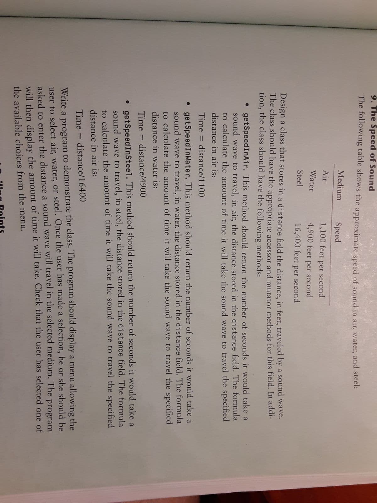 9. The Speed of Sound
The following table shows the approximate speed of sound in air, water, and steel:
Medium
Speed
Air
1,100 feet per second
Water
4,900 feet per second
Steel
16,400 feet per second
Design a class that stores in a distance field the distance, in feet, traveled by a sound wave.
The class should have the appropriate accessor and mutator methods for this field. In addi-
tion, the class should have the following methods:
• getSpeedInAir. This method should return the number of seconds it would take a
sound wave to travel, in air, the distance stored in the distance field. The formula
to calculate the amount of time it will take the sound wave to travel the specified
distance in air is:
Time = distance/1100
• getSpeedInWater. This method should return the number of seconds it would take a
sound wave to travel, in water, the distance stored in the distance field. The formula
to calculate the amount of time it will take the sound wave to travel the specified
distance in water is:
Time = distance/4900
• getSpeedInSteel. This method should return the number of seconds it would take a
sound wave to travel, in steel, the distance stored in the distance field. The formula
to calculate the amount of time it will take the sound wave to travel the specified
distance in air is:
Time = distance/16400
Write a program to demonstrate the class. The program should display a menu allowing the
user to select air, water, or steel. Once the user has made a selection, he or she should be
asked to enter the distance a sound wave will travel in the selected medium. The
will then display the amount of time it will take. Check that the user has selected one of
the available choices from the menu.
program
ling Roints
