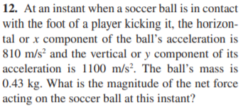 12. At an instant when a soccer ball is in contact
with the foot of a player kicking it, the horizon-
tal or x component of the ball's acceleration is
810 m/s² and the vertical or y component of its
acceleration is 1100 m/s². The ball's mass is
0.43 kg. What is the magnitude of the net force
acting on the soccer ball at this instant?
