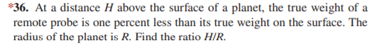 *36. At a distance H above the surface of a planet, the true weight of a
remote probe is one percent less than its true weight on the surface. The
radius of the planet is R. Find the ratio H/R.
