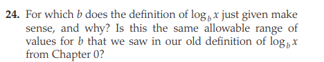 24. For which b does the definition of log,x just given make
sense, and why? Is this the same allowable range of
values for b that we saw in our old definition of log,x
from Chapter 0?
