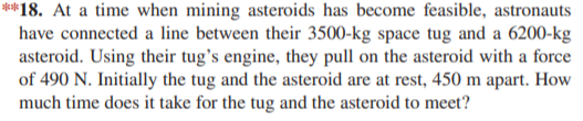 **18. At a time when mining asteroids has become feasible, astronauts
have connected a line between their 3500-kg space tug and a 6200-kg
asteroid. Using their tug's engine, they pull on the asteroid with a force
of 490 N. Initially the tug and the asteroid are at rest, 450 m apart. How
much time does it take for the tug and the asteroid to meet?
