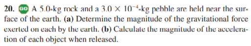 20. o A 5.0-kg rock and a 3.0 × 10-4-kg pehhle are held near the sur-
face of the earth. (a) Determine the magnitude of the gravitational force
exerled on each by the earth. (b) Calculate the magnilude of the accelera-
tion of each object when released.
