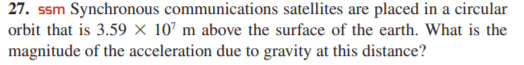 27. ssm Synchronous communications satellites are placed in a circular
orbit that is 3.59 × 10’ m above the surface of the earth. What is the
magnitude of the acceleration due to gravity at this distance?
