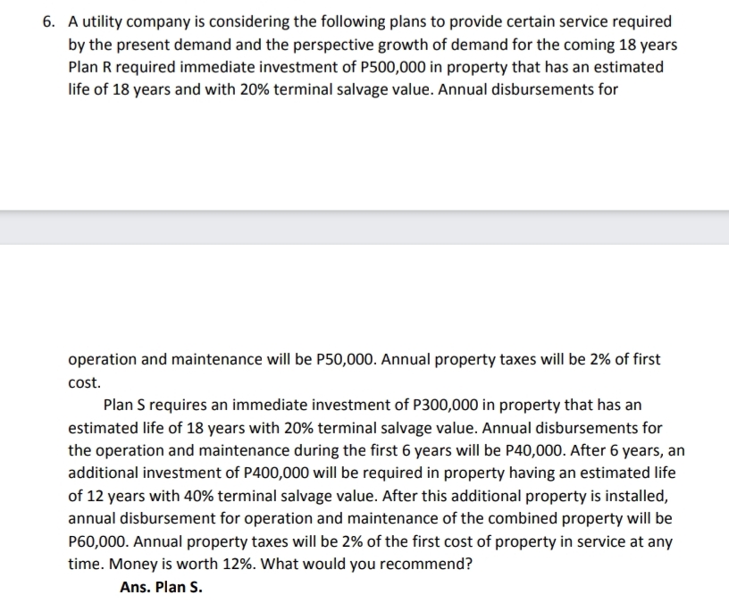 6. A utility company is considering the following plans to provide certain service required
by the present demand and the perspective growth of demand for the coming 18 years
Plan R required immediate investment of P500,000 in property that has an estimated
life of 18 years and with 20% terminal salvage value. Annual disbursements for
operation and maintenance will be P50,000. Annual property taxes will be 2% of first
cost.
Plan S requires an immediate investment of P300,000 in property that has an
estimated life of 18 years with 20% terminal salvage value. Annual disbursements for
the operation and maintenance during the first 6 years will be P40,000. After 6 years, an
additional investment of P400,000 will be required in property having an estimated life
of 12 years with 40% terminal salvage value. After this additional property is installed,
annual disbursement for operation and maintenance of the combined property will be
P60,000. Annual property taxes will be 2% of the first cost of property in service at any
time. Money is worth 12%. What would you recommend?
Ans. Plan S.
