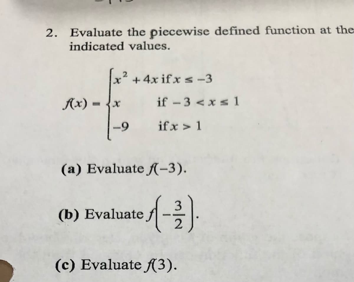 2. Evaluate the piecewise defined function at the
indicated values.
x2 +4x if x s -3
Ax)
if - 3 < xs 1
-9
if x > 1
(a) Evaluate f-3).
3
(b) Evaluatef
(c) Evaluate A3).
