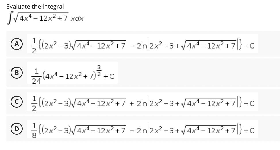 Evaluate the integral
4x4 – 12x² + 7 xdx
@ {(2x² - 3)/4xª – 12x² + 7 - 2ln/2x² -3 +V4x^ – 12x² + 7|} + c
А
-(4xª – 12x² + 7) ²
24
В
+ C
© (2x2 – 3)/4xª – 12x² + 7
+ 2ln|2x? - 3 +V4x* – 12x² + 7|} + C
(2x? - 3)/4x4 – 12x² +7 – 2in/2x² -3+/4x4 – 12x² + 7|} + C
