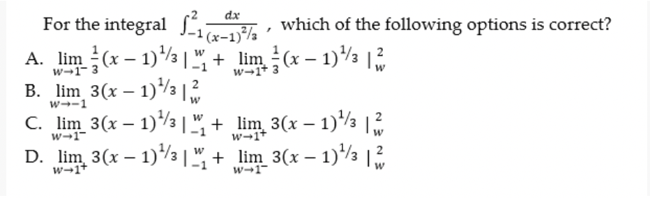 dx
For the integral , which of the following options is correct?
A. lim (x – 1)½|" + lim (x – 1) |
B. lim 3(x – 1)3 |2
C. lim 3(x – 1)/3 |", + lim 3(x – 1)*/3
D. lim 3(x – 1)3 |", + lim_3(x – 1)/3 |
w→1- 3
w→1+ 3
w
w--1
w
w→1-
w-1+
2
w→1+
w-1-
