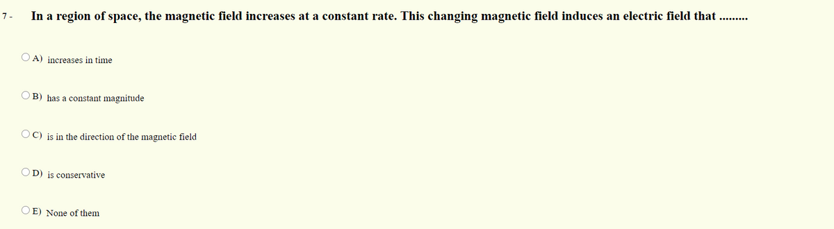 In a region of space, the magnetic field increases at a constant rate. This changing magnetic field induces an electric field that
1-
O A) increases in time
O B) has a constant magnitude
O C) is in the direction of the magnetic field
OD) is conservative
O E) None of them
