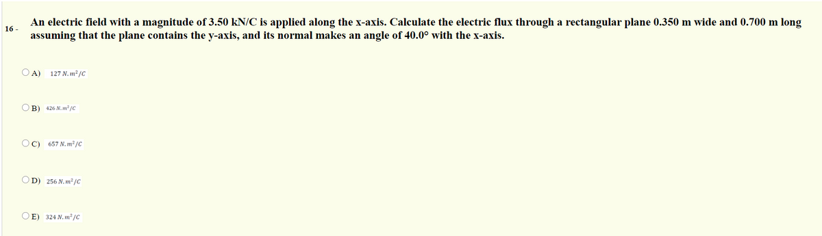 An electric field with a magnitude of 3.50 kN/C is applied along the x-axis. Calculate the electric flux through a rectangular plane 0.350 m wide and 0.700 m long
assuming that the plane contains the y-axis, and its normal makes an angle of 40.0° with the x-axis.
16 -
O A)
127 N. m² /C
B) 426 N. m² /c
OC)
657 N. m² /C
D) 256 N. m² /c
O E) 324 N. m²/C
