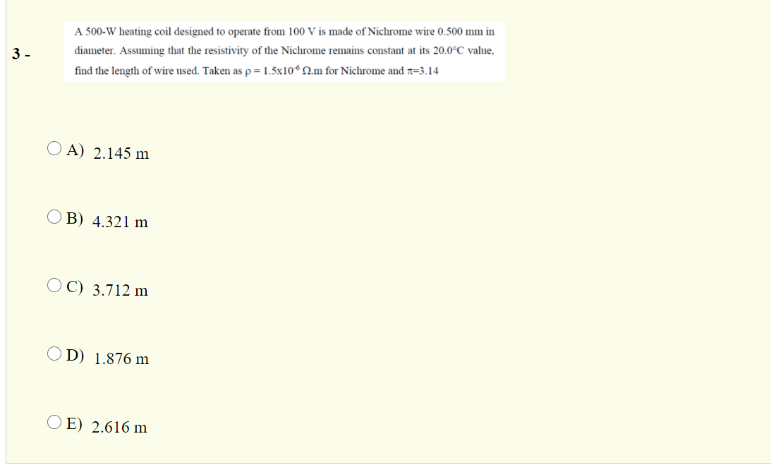 A 500-W heating coil designed to operate from 100 V is made of Nichrome wire 0.500 mm in
3 -
diameter. Assuming that the resistivity of the Nichrome remains constant at its 20.0°C value,
find the length of wire used. Taken as p = 1.5x10° N.m for Nichrome and n=3.14
O A) 2.145 m
O B) 4.321 m
O C) 3.712 m
O D) 1.876 m
O E) 2.616 m
