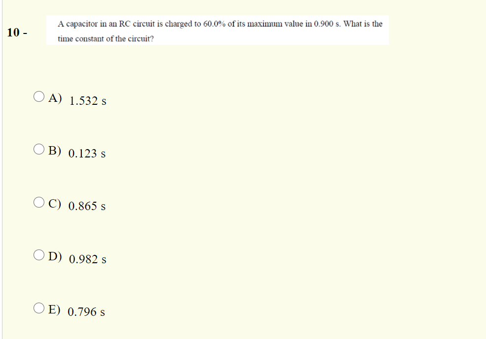 A capacitor in an RC circuit is charged to 60.0% of its maximum value in 0.900 s. What is the
10 -
time constant of the circuit?
O A) 1.532 s
B) 0.123 s
O C) 0.865 s
D) 0.982 s
O E) 0.796 s
