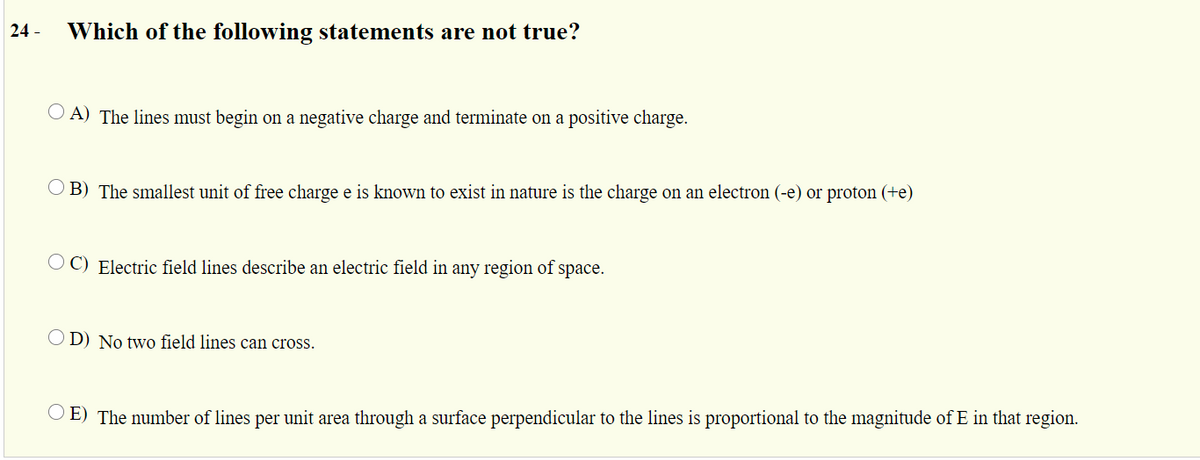 24 -
Which of the following statements are not true?
O A) The lines must begin on a negative charge and terminate on a positive charge.
O B) The smallest unit of free charge e is known to exist in nature is the charge on an electron (-e) or proton (+e)
O C) Electric field lines describe an electric field in any region of space.
O D) No twvo field lines can cross.
E) The number of lines per unit area through a surface perpendicular to the lines is proportional to the magnitude of E in that region.
