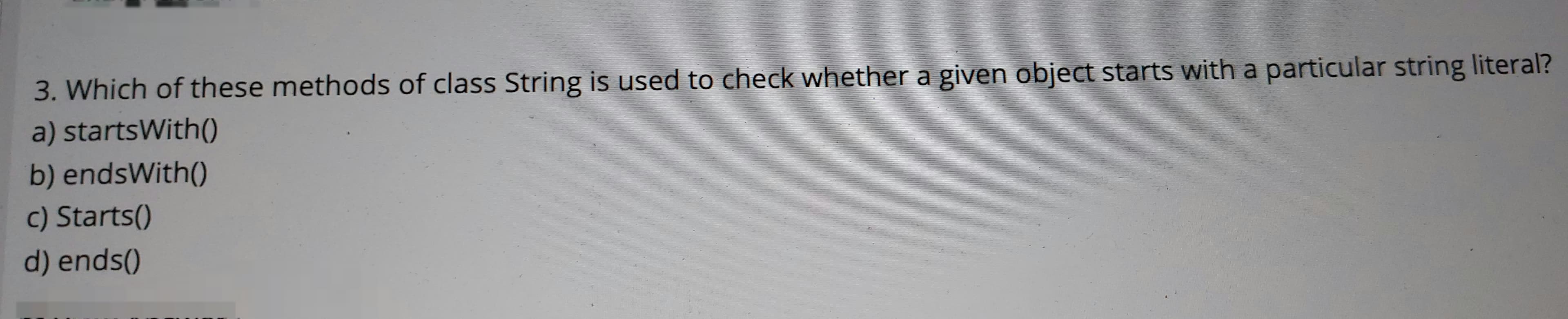 3. Which of these methods of class String is used to check whether a given object starts with a particular string literal?
a) startsWith()
b) endsWith()
c) Starts()
d) ends()
