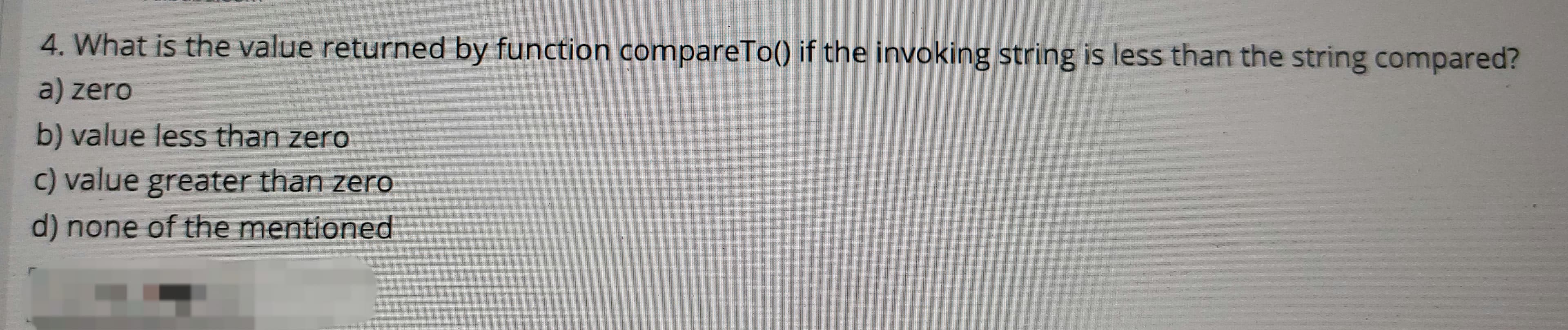 4. What is the value returned by function compareTo() if the invoking string is less than the string compared?
a) zero
b) value less than zero
c) value greater than zero
d) none of the mentioned

