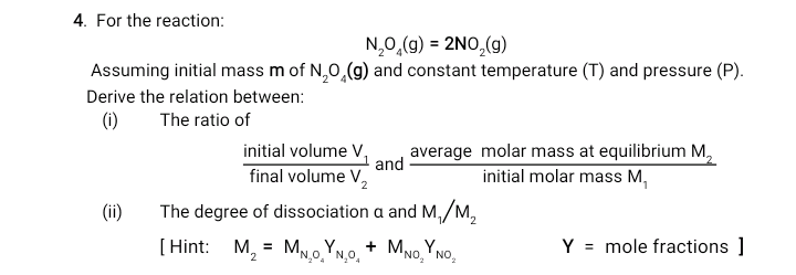 4. For the reaction:
N,0,(g) = 2NO,(g)
Assuming initial mass m of N,0,(g) and constant temperature (T) and
Derive the relation between:
(1)
(i)
The ratio of
initial volume V,
and
average molar mass at equilib
initial molar mass M,
final volume V,
(ii)
Tho don
0000i
