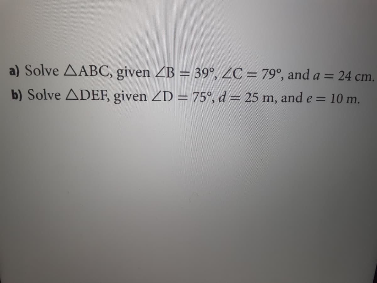 a) Solve AABC, given ZB = 39°, ZC = 79°, and a = 24 cm.
b) Solve ADEF, given ZD = 75°, d = 25 m, and e = 10 m.
