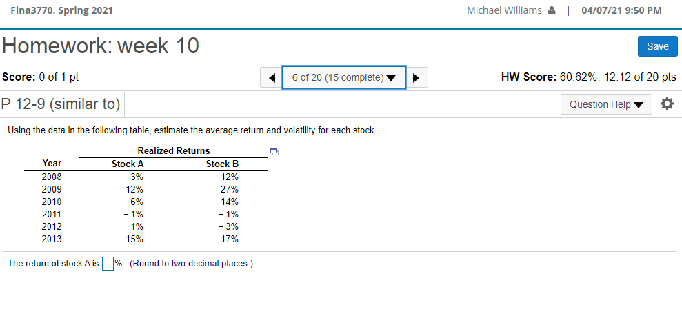 Fina3770, Spring 2021
Michael Williams & I
04/07/21 9:50 PM
Homework: week 10
Save
Score: 0 of 1 pt
6 of 20 (15 complete) v
HW Score: 60.62%, 12.12 of 20 pts
P 12-9 (similar to)
Question Help ▼
Using the data in the following table, estimate the average return and volatility for each stock.
Realized Returns
Year
Stock A
Stock B
2008
-3%
12%
2009
12%
27%
2010
6%
14%
2011
1%
- 1%
2012
1%
- 3%
2013
15%
17%
The return of stock A is
%. (Round to two decimal places.)
