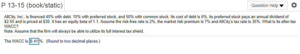 P 13-15 (book/static)
Question Help
AllCity, Inc., is financed 40% with debt, 10% with preferred stock, and 50% with common stock. Its cost of debt is 6%, its preferred stock pays an annual dividend of
$2.50 and is priced at $30. It has an equity beta of 1.1. Assume the risk-free rate is 2%, the market risk premium is 7% and AllCity's tax rate is 35%. What is its after-tax
WACC?
Note: Assume that the firm will always be able to utilize its full interest tax shield.
The WACC is 6.41 %. (Round to two decimal places.)
