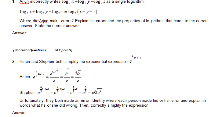 **1.** Arjun incorrectly writes \( \log_7 x + \log_7 y - \log_7 z \) as a single logarithm.

\[
\log_7 x + \log_7 y - \log_7 z = \log_7 (x + y - z)
\]

Where did Arjun make errors? Explain his errors and the properties of logarithms that lead to the correct answer. State the correct answer.

**Answer:**

Arjun made an error by incorrectly applying the properties of logarithms. The correct property for combining logarithms is: 

- \(\log_b m + \log_b n = \log_b (mn)\)
- \(\log_b m - \log_b n = \log_b \left(\frac{m}{n}\right)\)

Thus, the correct expression should be:

\[
\log_7 x + \log_7 y - \log_7 z = \log_7 \left(\frac{xy}{z}\right)
\]

**2.** (Score for Question 2: ___ of 7 points)

Helen and Stephen both simplify the exponential expression \( e^{\frac{4}{3}n^2-1} \).

**Helen:**

\[
e^{\frac{4}{3}n^2-1} = \frac{e^{\frac{4}{3}n^2}}{e} = \frac{2^4}{e} = \frac{\sqrt[3]{8}}{e}
\]

**Stephen:**

\[
e^{\frac{4}{3}n^2-1} = e^{3} \cdot e^{-1} = e^3 = e^{\frac{5}{2}} = e^{e\sqrt{2}}
\]

Unfortunately, they both made an error. Identify where each person made his or her error and explain in words what he or she did wrong. Then, correctly simplify the expression.

**Answer:**

- **Helen's Error:** Helen incorrectly interpreted the expression's exponent and simplified it inconsistently with exponential rules. The attempt to express the result as \(\frac{\sqrt[3]{8}}{e}\) implies a misunderstanding of exponent rules.

- **Stephen's Error:** Stephen's work showed the incorrect simplification by treating \(e^{\frac{4}{3}n^2-