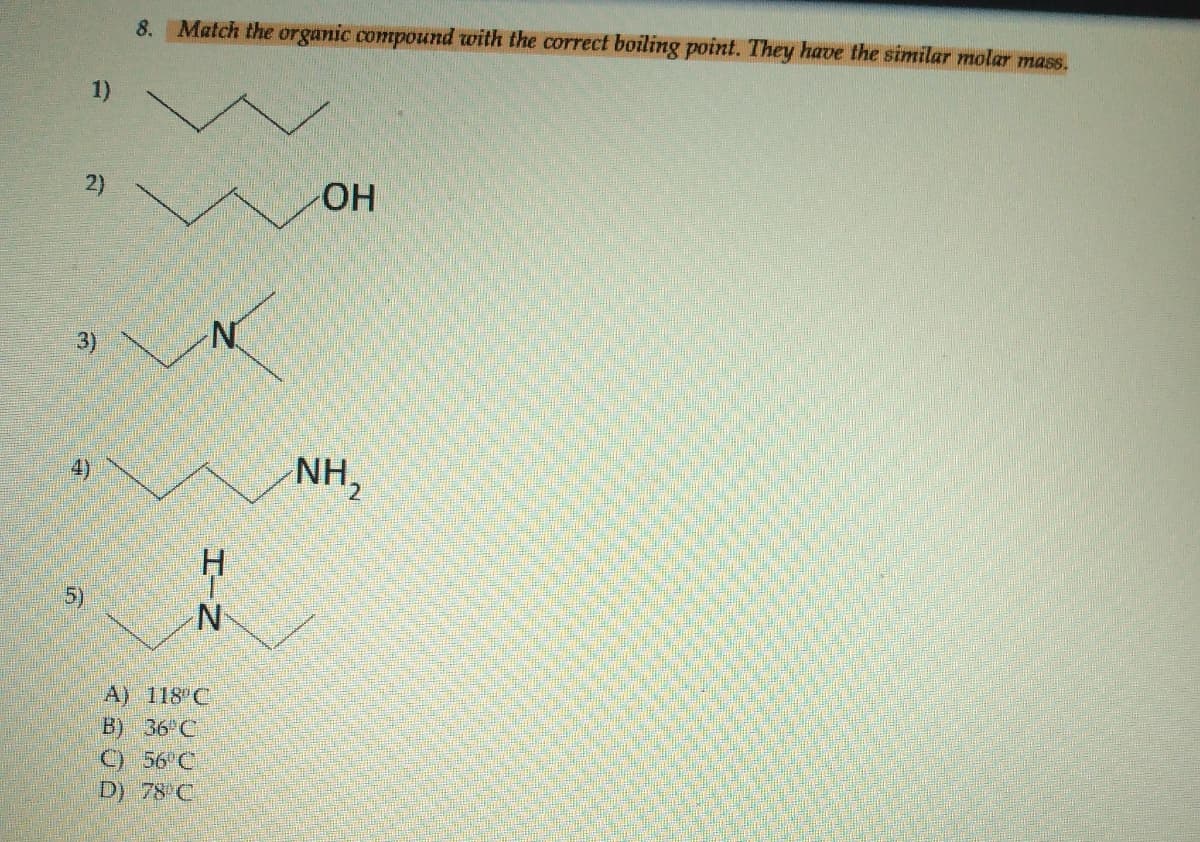 8. Match the organic compound with the correct boiling point. They have the similar molar mass.
1)
2)
HO
3)
NH,
A) 118 C
B) 36 C
C) 56 C
D) 78 C
HーN
4)
