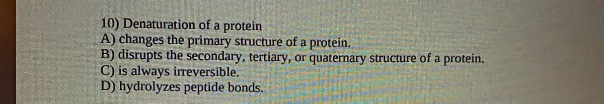 10) Denaturation of a protein
A) changes the primary structure of a protein.
B) disrupts the secondary, tertiary, or quaternary structure of a protein.
C) is always irreversible.
D) hydrolyzes peptide bonds.
