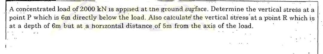 A concentrated load of 2000 kN is applied at the ground surface. Determine the vertical stress at a
point P which is 6m directly below the load. Also calculate the vertical stress at a point R which is
at a depth of 6m but at a horizontal distance of 5m from the axis of the load.
