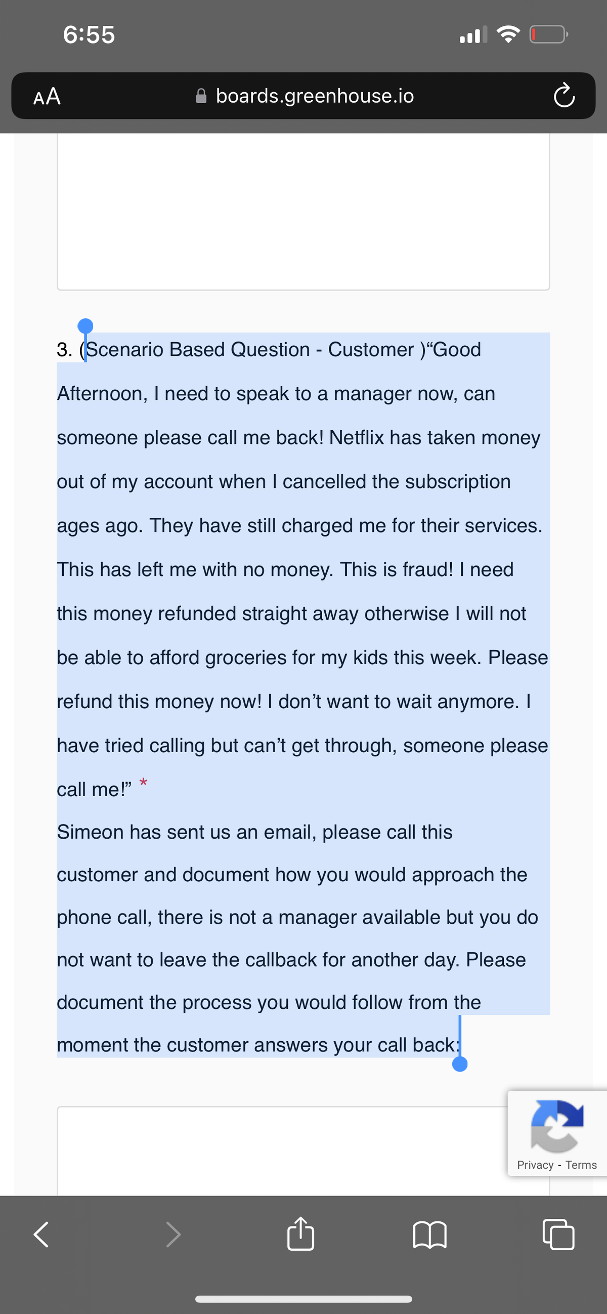 AA
6:55
<
3. (Scenario Based Question - Customer )"Good
Afternoon, I need to speak to a manager now, can
someone please call me back! Netflix has taken money
out of my account when I cancelled the subscription
ages ago. They have still charged me for their services.
This has left me with no money. This is fraud! I need
this money refunded straight away otherwise I will not
be able to afford groceries for my kids this week. Please
refund this money now! I don't want to wait anymore. I
have tried calling but can't get through, someone please
call me!"
boards.greenhouse.io
★
Simeon has sent us an email, please call this
customer and document how you would approach the
phone call, there is not a manager available but you do
not want to leave the callback for another day. Please
document the process you would follow from the
moment the customer answers your call back:
Privacy - Terms