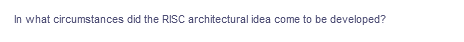 In what circumstances did the RISC architectural idea come to be developed?
