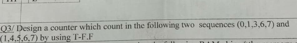 Q3/ Design a counter which count in the following two sequences (0,1,3,6,7) and
(1,4,5,6,7) by using T-F.F
C11