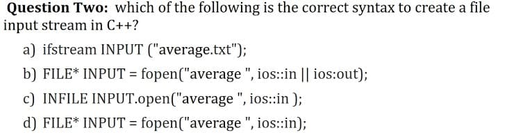 Question Two: which of the following is the correct syntax to create a file
input stream in C++?
a) ifstream INPUT ("average.txt");
b) FILE* INPUT = fopen("average ", ios::in || ios:out);
%3D
c) INFILE INPUT.open("average ", ios::in );
d) FILE* INPUT = fopen("average ", ios::in);
