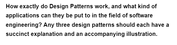 How exactly do Design Patterns work, and what kind of
applications can they be put to in the field of software
engineering? Any three design patterns should each have a
succinct explanation and an accompanying illustration.