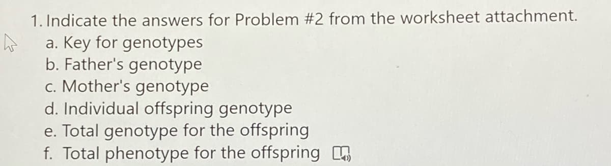 1. Indicate the answers for Problem #2 from the worksheet attachment.
a. Key for genotypes
b. Father's genotype
c. Mother's genotype
d. Individual offspring genotype
e. Total genotype for the offspring
f. Total phenotype for the offspring

