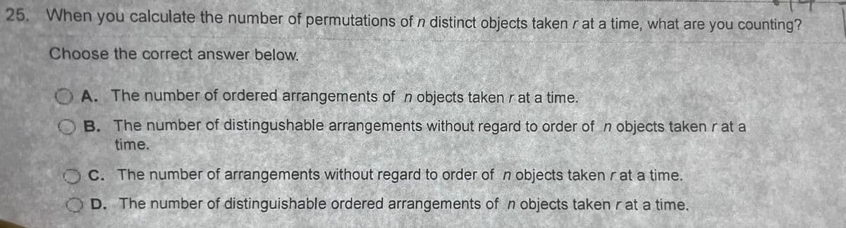 25. When you calculate the number of permutations of n distinct objects taken r at a time, what are you counting?
Choose the correct answer below.
NARBONARA
MANSIO
OA. The number of ordered arrangements of n objects taken r at a time.
OB. The number of distingushable arrangements without regard to order of n objects taken r at a
time.
C. The number of arrangements without regard to order of n objects taken r at a time.
OD. The number of distinguishable ordered arrangements of n objects taken r at a time.