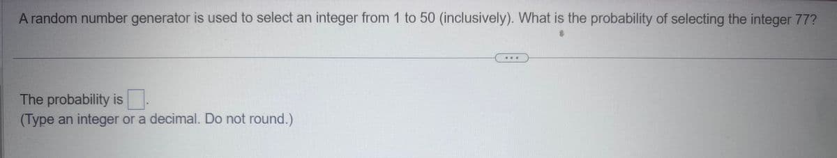 A random number generator is used to select an integer from 1 to 50 (inclusively). What is the probability of selecting the integer 77?
The probability is
(Type an integer or a decimal. Do not round.)