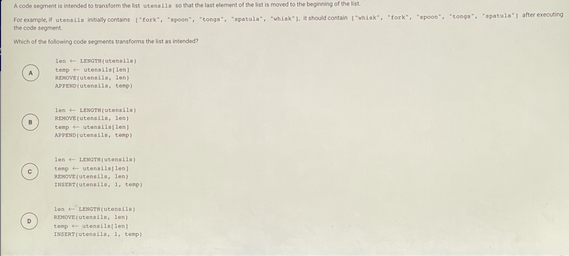 ### List Transformation in Programming

#### Problem Statement

A code segment is intended to transform the list `utensils` so that the last element of the list is moved to the beginning of the list.

For example, if `utensils` initially contains `["fork", "spoon", "tongs", "spatula", "whisk"]`, it should contain `["whisk", "fork", "spoon", "tongs", "spatula"]` after executing the code segment.

Which of the following code segments transforms the list as intended?

#### Code Options

**Option A:**
```plaintext
len ← LENGTH(utensils)
temp ← utensils[len]
REMOVE(utensils, len)
APPEND(utensils, temp)
```

**Option B:**
```plaintext
len ← LENGTH(utensils)
REMOVE(utensils, len)
temp ← utensils[len]
APPEND(utensils, temp)
```

**Option C:**
```plaintext
len ← LENGTH(utensils)
temp ← utensils[len]
REMOVE(utensils, len)
INSERT(utensils, 1, temp)
```

**Option D:**
```plaintext
len ← LENGTH(utensils)
REMOVE(utensils, len)
temp ← utensils[len]
INSERT(utensils, 1, temp)
```

#### Explanation and Analysis

The goal is to take the last element of the list and move it to the beginning. To correctly achieve this:

1. Determine the length of the list.
2. Temporarily store the last element of the list.
3. Remove the last element from the list.
4. Insert the stored element at the beginning of the list.

Let's analyze the options:

**Option A Analysis:**

1. `len ← LENGTH(utensils)` - This correctly assigns `len` the length of the list.
2. `temp ← utensils[len]` - This attempts to access an element that is out of the index range (should be `utensils[len-1]`).
3. `REMOVE(utensils, len)` - Removes an element that is out of the index range.
4. `APPEND(utensils, temp)` - Appends the potentially invalid element to the end of the list.

**Option B Analysis:**

1. `len ← LENGTH(utensils)` - Correct.
2. `