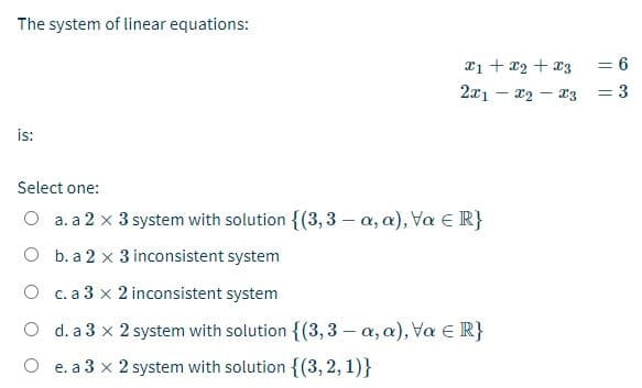 The system of linear equations:
a1 + x2 + x3
2x1 – 12 – r3
= 6
= 3
is:
Select one:
O a. a 2 x 3 system with solution {(3, 3 – a, a), Va e R}
O b. a 2 x 3 inconsistent system
O c.a 3 x 2 inconsistent system
O d. a 3 x 2 system with solution {(3,3 – a, a), Va E R}
O e. a 3 x 2 system with solution {(3,2, 1)}
