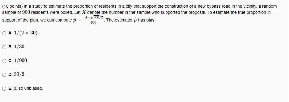 (10 points) In a study to estimate the proportion of residents in a city that support the construction of a new bypass road in the vicinity, a random
sample of 900 residents were polled. Let X denote the number in the sample who supported the proposal. To estimate the true proportion in
X+V900/2
support of the plan, we can compute p
2. The estimator p has bias
%3D
900
O A. 1/(2 x 30).
В. 1/30.
O C. 1/900.
O D. 30/2.
E. 0, so unbiased.
