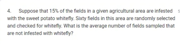 4. Suppose that 15% of the fields in a given agricultural area are infested 5
with the sweet potato whitefly. Sixty fields in this area are randomly selected
and checked for whitefly. What is the average number of fields sampled that
are not infested with whitefly?