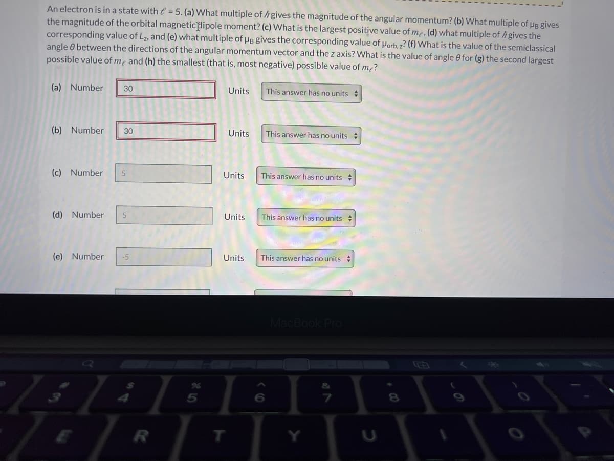 An electron is in a state with = 5. (a) What multiple of h gives the magnitude of the angular momentum? (b) What multiple of HB gives
the magnitude of the orbital magneticlipole moment? (c) What is the largest positive value of m¿, (d) what multiple of h gives the
corresponding value of L7, and (e) what multiple of µB gives the corresponding value of µorb. z? (f) What is the value of the semiclassical
angle 0 between the directions of the angular momentum vector and the z axis? What is the value of angle 0 for (g) the second largest
possible value of mẹ and (h) the smallest (that is, most negative) possible value of m²?
(a) Number
30
Units
This answer has no units
(b) Number
30
Units
This answer has no units +
(c) Number
Units
This answer has no units
(d) Number
Units
This answer has no units
(e) Number
-5
Units
This answer has no units +
ok Pro
कि
6.
