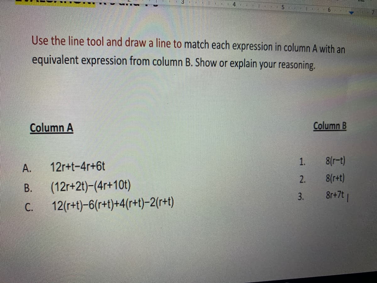 4.
Use the line tool and draw a line to match each expression in column A with an
equivalent expression from column B. Show or explain your reasoning.
Column A
Column B
1.
8(r-t)
А.
12r+t-4r+6t
2.
8(r+t)
В.
(12r+2t)-(4r+10t)
3.
8r+7t |
C.
12(r+t)-6(r+t)+4(r+t)-2(r+t)
