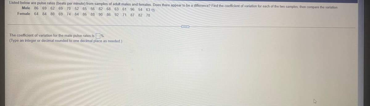 Listed below are pulse rates (beats per minute) from samples of adult males and females. Does there appear to be a difference? Find the coefficient of variation for each of the two samples; then compare the variation.
Male 86 69 62
69 70 52 65 56 82 68 63 61 96 54 63 D
Female 64 84 80 69 74 84 86 88 90 86 92 71 87 82 78
The coefficient of variation for the male pulse rates is %.
(Type an integer or decimal rounded to one decimal place as needed.)
