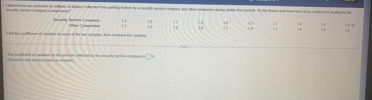 Listed below are amounts (in millions of dollars) collected from parking meters by a security service company and other companies during similar time periods. Do the limited data listed here show evidence of stealing by the
security service company's employees?
Security Service Company:
Other Companies:
1.4
1.6
1.7
1.6
1.6
1.3
1.7
1.6
1.3
1.6 D
1.7
1.9
1.6
1.8
1.7
1.9
1.7
1.6
1.8
1.6
Find the coefficient of variation for each of the two samples, then compare the variation.
The coefficient of variation for the amount collected by the security service company is %.
(Round to one decimal place as needed.)
