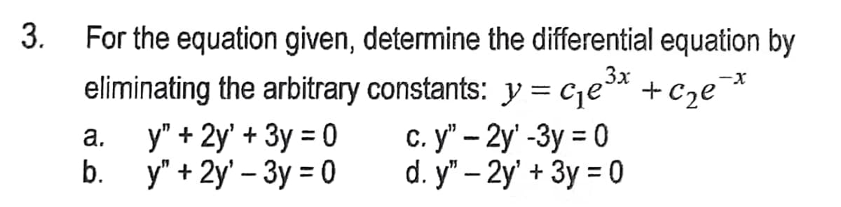 3.
For the equation given, determine the differential equation by
eliminating the arbitrary constants: y=c₁e³x + c₂e²
3x
-X
a.
y" + 2y' + 3y = 0
b. y" + 2y' - 3y = 0
c. y" - 2y' -3y = 0
d. y" - 2y' + 3y = 0