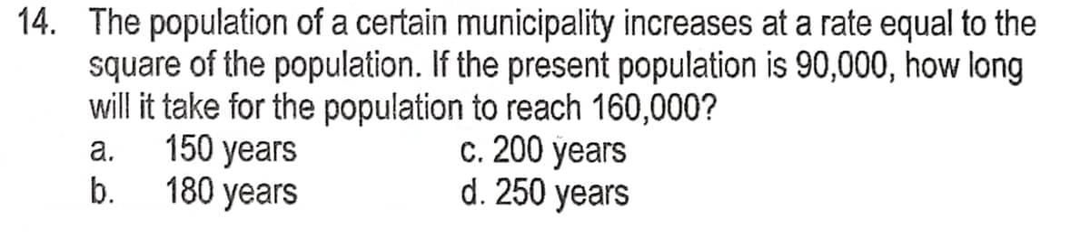 14. The population of a certain municipality increases at a rate equal to the
square of the population. If the present population is 90,000, how long
will it take for the population to reach 160,000?
a.
150 years
c. 200 years
b.
180 years
d. 250 years