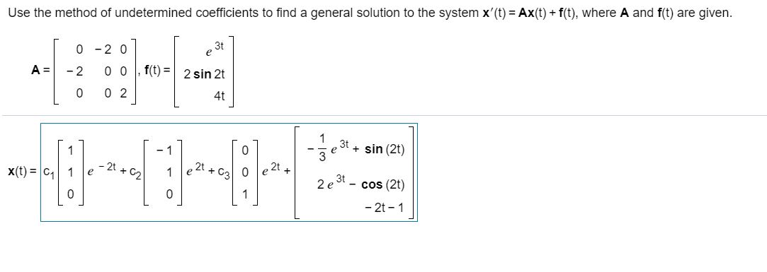 Use the method of undetermined coefficients to find a general solution to the system x'(t) = Ax(t) + f(t), where A and f(t) are given.
0-20
++
- 2 0 0,f(t)= 2 sin 2t
0 02
A =
2t
2t
HH
0
X(t) = C₁ 1
4t
0
0
0 e2t
- 7
3t
2 e 3t
+
sin (2t)
- cos (2t)
- 2t - 1