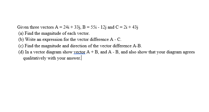 Given three vectors A = 24i + 33j, B = 55i - 12j and C = 2i + 43j
(a) Find the magnitude of each vector.
(b) Write an expression for the vector difference A - C.
(c) Find the magnitude and direction of the vector difference A-B.
(d) In a vector diagram show yector A+B, and A - B, and also show that your diagram agrees
qualitatively with your answer.
