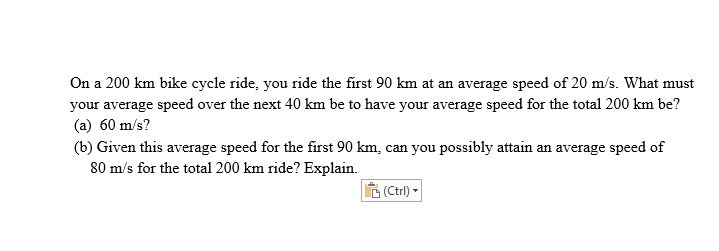 On a 200 km bike cycle ride, you ride the first 90 km at an average speed of 20 m/s. What must
your average speed over the next 40 km be to have your average speed for the total 200 km be?
(a) 60 m/s?
(b) Given this average speed for the first 90 km, can you possibly attain an average speed of
80 m/s for the total 200 km ride? Explain.
(Ctrl) -
