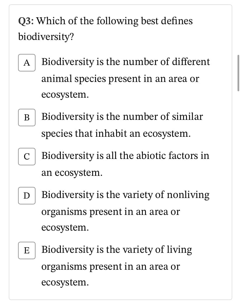 Q3: Which of the following best defines
biodiversity?
A Biodiversity is the number of different
animal species present in an area or
ecosystem.
B Biodiversity is the number of similar
species that inhabit an
cosystem.
C Biodiversity is all the abiotic factors in
an ecosystem.
D Biodiversity is the variety of nonliving
organisms present in an area or
ecosystem.
E Biodiversity is the variety of living
organisms present in an area or
ecosystem.
