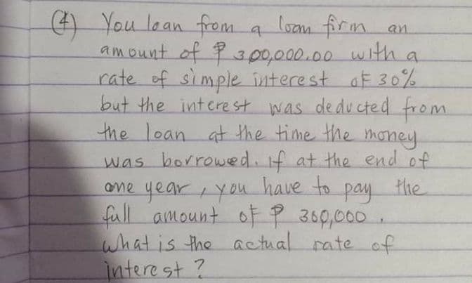 ) You lean from a lozm firm.
an.
amount of P300,000.00 with a
rate of simple interest af 30%
but the interest was dedu cted from
the loan at the time the money
was borrowed. if at the end of
the
one year you have to
pay
full amount ofP 360,000
what is the actual rate of
Intere st ?
